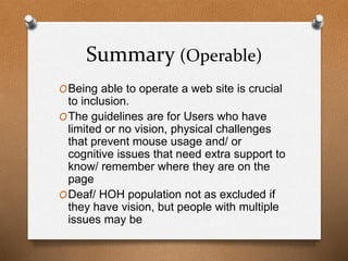 Summary (Operable) 
OBeing able to operate a web site is crucial 
to inclusion. 
OThe guidelines are for Users who have 
limited or no vision, physical challenges 
that prevent mouse usage and/ or 
cognitive issues that need extra support to 
know/ remember where they are on the 
page 
ODeaf/ HOH population not as excluded if 
they have vision, but people with multiple 
issues may be 
 