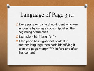 Language of Page 3.1.1 
OEvery page on a site should identify its key 
language by using a code snippet at the 
beginning of the code 
OExample: <html lang=“en”> 
OIf the page has significant content in 
another language then code identifying it 
is on the page <lang=“fr”> before and after 
that content 
 