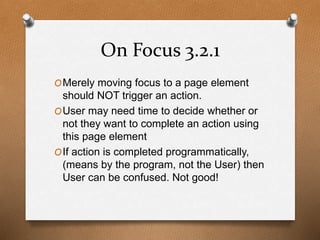 On Focus 3.2.1 
OMerely moving focus to a page element 
should NOT trigger an action. 
OUser may need time to decide whether or 
not they want to complete an action using 
this page element 
OIf action is completed programmatically, 
(means by the program, not the User) then 
User can be confused. Not good! 
 