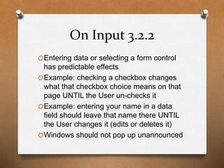 On Input 3.2.2 
OEntering data or selecting a form control 
has predictable effects 
OExample: checking a checkbox changes 
what that checkbox choice means on that 
page UNTIL the User un-checks it 
OExample: entering your name in a data 
field should leave that name there UNTIL 
the User changes it (edits or deletes it) 
OWindows should not pop up unannounced 
 