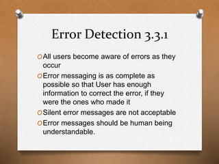 Error Detection 3.3.1 
OAll users become aware of errors as they 
occur 
OError messaging is as complete as 
possible so that User has enough 
information to correct the error, if they 
were the ones who made it 
OSilent error messages are not acceptable 
OError messages should be human being 
understandable. 
 