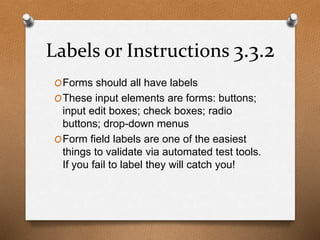 Labels or Instructions 3.3.2 
OForms should all have labels 
OThese input elements are forms: buttons; 
input edit boxes; check boxes; radio 
buttons; drop-down menus 
OForm field labels are one of the easiest 
things to validate via automated test tools. 
If you fail to label they will catch you! 
 