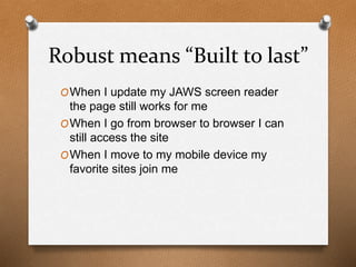 Robust means “Built to last” 
OWhen I update my JAWS screen reader 
the page still works for me 
OWhen I go from browser to browser I can 
still access the site 
OWhen I move to my mobile device my 
favorite sites join me 
 