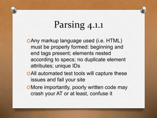 Parsing 4.1.1 
OAny markup language used (i.e. HTML) 
must be properly formed: beginning and 
end tags present; elements nested 
according to specs; no duplicate element 
attributes; unique IDs 
OAll automated test tools will capture these 
issues and fail your site 
OMore importantly, poorly written code may 
crash your AT or at least, confuse it 
 