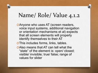 Name/ Role/ Value 4.1.2 
OAnyone who uses AT (screen readers, 
voice input systems, additional navigation 
or orientation mechanisms et al) expects 
that all screen elements will properly 
identify themselves to their AT 
OThis includes forms, links, tables. 
OAlso means that AT can tell what the 
“state” of the element is: open/ closed; 
visible/ invisible; true/ false; range of 
values for slider 
 