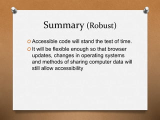 Summary (Robust) 
O Accessible code will stand the test of time. 
O It will be flexible enough so that browser 
updates, changes in operating systems 
and methods of sharing computer data will 
still allow accessibility 
 