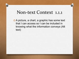 Non-text Context 1.1.1 
O A picture, a chart, a graphic has some text 
that I can access so I can be included in 
knowing what the information conveys (Alt 
text) 
 