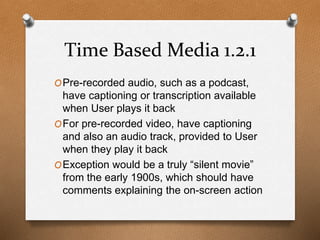 Time Based Media 1.2.1 
OPre-recorded audio, such as a podcast, 
have captioning or transcription available 
when User plays it back 
OFor pre-recorded video, have captioning 
and also an audio track, provided to User 
when they play it back 
OException would be a truly “silent movie” 
from the early 1900s, which should have 
comments explaining the on-screen action 
 