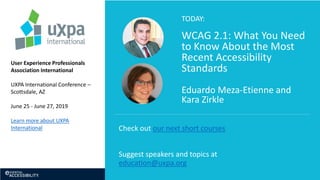 TODAY:
WCAG 2.1: What You Need
to Know About the Most
Recent Accessibility
Standards
Eduardo Meza-Etienne and
Kara Zirkle
User Experience Professionals
Association International
UXPA International Conference –
Scottsdale, AZ
June 25 - June 27, 2019
Learn more about UXPA
International Check out our next short courses
Suggest speakers and topics at
education@uxpa.org
 