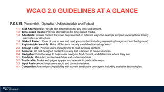 WCAG 2.0 GUIDELINES AT A GLANCE
P.O.U.R- Perceivable, Operable, Understandable and Robust
1.1 Text Alternatives: Provide text alternatives for any non-text content.
1.2 Time-based media: Provide alternatives for time-based media.
1.3 Adaptable: Create content they can be presented in different ways for example simpler layout without losing
information or structure.
1.4 Make It Easier: Ease of use to see and read your content including separating foreground and background.
2.1 Keyboard Accessible: Make off I'm sure nobody available from a keyboard.
2.2 Enough Time: Provide users enough time to read and use content.
2.3 Seizures: Do not designed content in a way that is known to cause seizures.
2.4 Navigable: Provide ways to help users navigate, find content, and determine where they are.
3.1 Readable: Make text content readable and understandable.
3.2 Predictable: Make web pages appear and operate in predictable ways.
3.3 Input Assistance: Help users avoid and correct mistakes.
4.1 Compatible: Maximize compatibility with current and future user agent including assistive technologies.
 