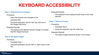 KEYBOARD ACCESSIBILITY
Step 1: Keyboard Focus Images
• Procedure
• Open the browser and navigate to the
specified URL
• Using the keyboard, tap the 'tab' key until one of
the images has focus
• Expected Results
• The styling of the element should change to indicate
that the image has focus
Step 2: Navigate Images
• Procedure
• Complete Test 1
• Using the keyboard, tap the 'left' or 'right' arrow or tab
key
• Expected Results
• The keyboard focus styling should move to the other
element
Step 3: Select an Image
• Procedure
• Complete Test 2
• Using the keyboard, tap the 'enter' key
• Expected Results
• The select image should be shown in the viewer
 
