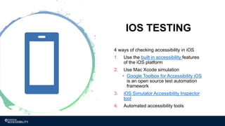 IOS TESTING
4 ways of checking accessibility in iOS
1. Use the built in accessibility features
of the iOS platform
2. Use Mac Xcode simulation
• Google Toolbox for Accessibility iOS
is an open source test automation
framework
3. iOS Simulator Accessibility Inspector
tool
4. Automated accessibility tools
 