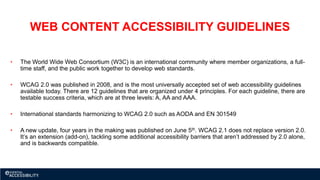 WEB CONTENT ACCESSIBILITY GUIDELINES
• The World Wide Web Consortium (W3C) is an international community where member organizations, a full-
time staff, and the public work together to develop web standards.
• WCAG 2.0 was published in 2008, and is the most universally accepted set of web accessibility guidelines
available today. There are 12 guidelines that are organized under 4 principles. For each guideline, there are
testable success criteria, which are at three levels: A, AA and AAA.
• International standards harmonizing to WCAG 2.0 such as AODA and EN 301549
• A new update, four years in the making was published on June 5th. WCAG 2.1 does not replace version 2.0.
It’s an extension (add-on), tackling some additional accessibility barriers that aren’t addressed by 2.0 alone,
and is backwards compatible.
 