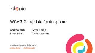 WCAG 2.1 update for designers
Andrew Arch Twitter: amja
Sarah Pulis Twitter: sarahtp
creating an inclusive digital world
intopia.digital @intopiadigital
 