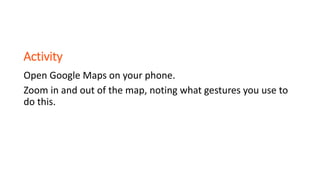 Activity
Open Google Maps on your phone.
Zoom in and out of the map, noting what gestures you use to
do this.
 