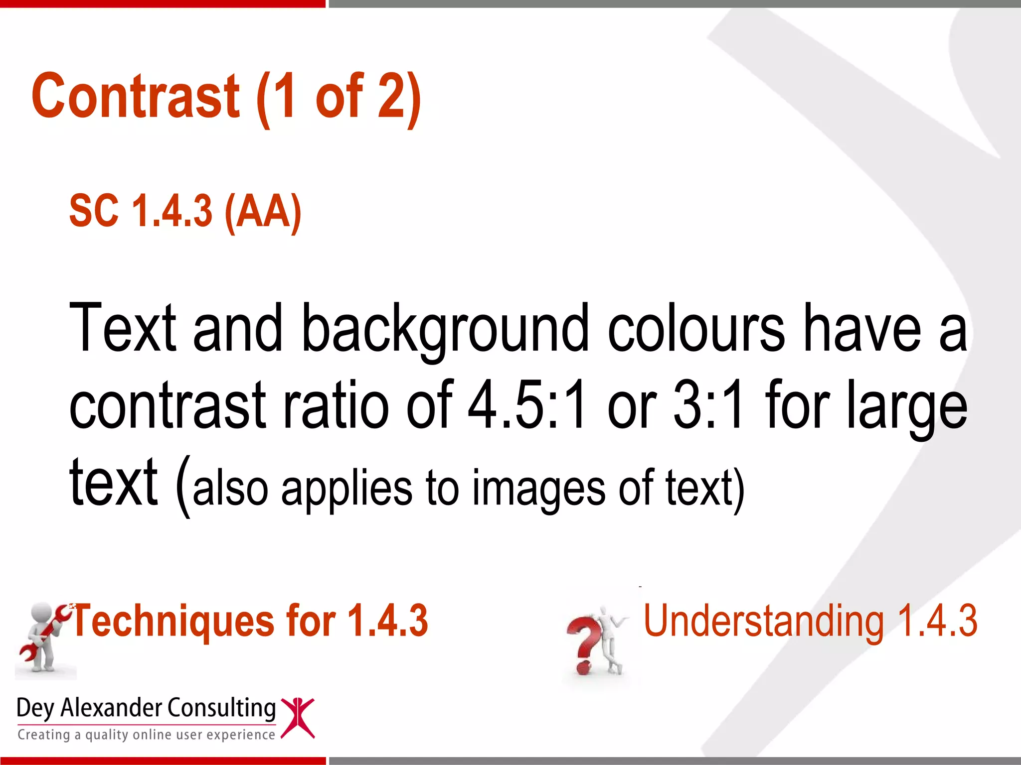 Contrast (1 of 2) SC 1.4.3 (AA) Text and background colours have a contrast ratio of 4.5:1 or 3:1 for large text ( also applies to images of text) Techniques for 1.4.3 Understanding 1.4.3 