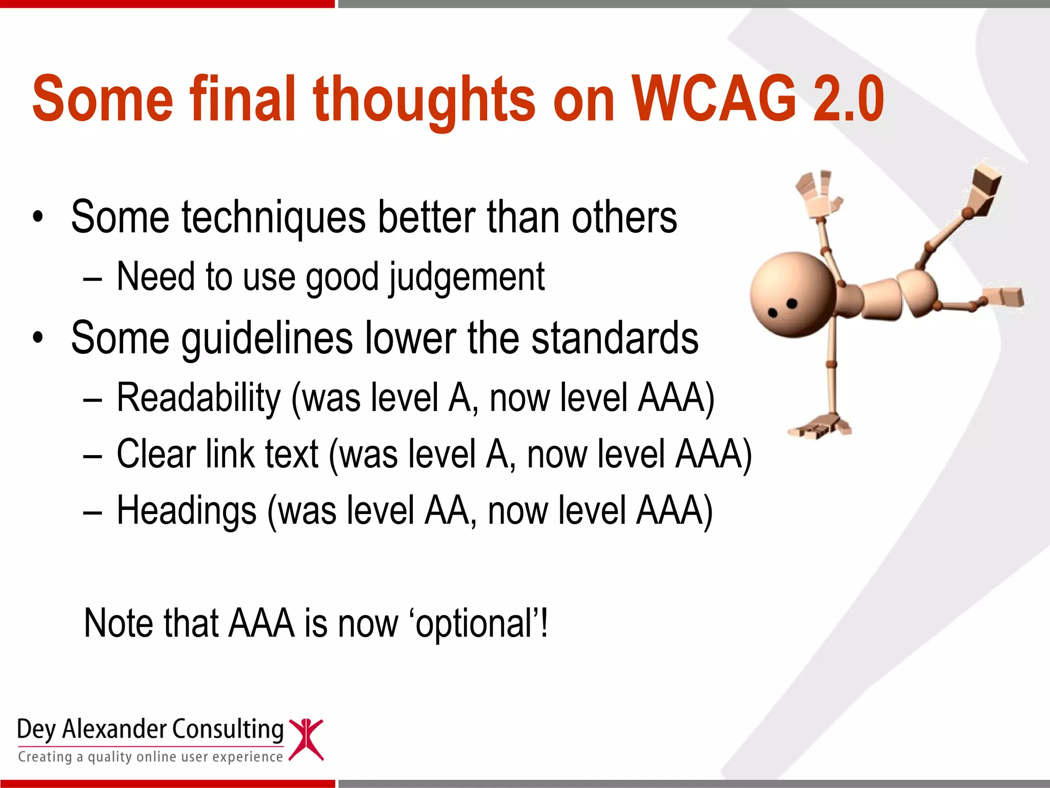 Some final thoughts on WCAG 2.0 Some techniques better than others Need to use good judgement Some guidelines lower the standards Readability (was level A, now level AAA) Clear link text (was level A, now level AAA) Headings (was level AA, now level AAA) Note that AAA is now ‘optional’!  