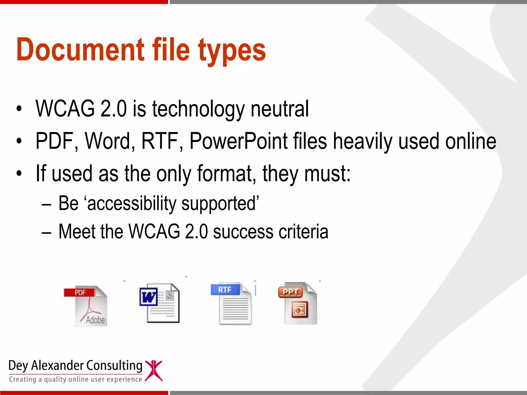 Document file types WCAG 2.0 is technology neutral PDF, Word, RTF, PowerPoint files heavily used online If used as the only format, they must: Be ‘accessibility supported’ Meet the WCAG 2.0 success criteria 