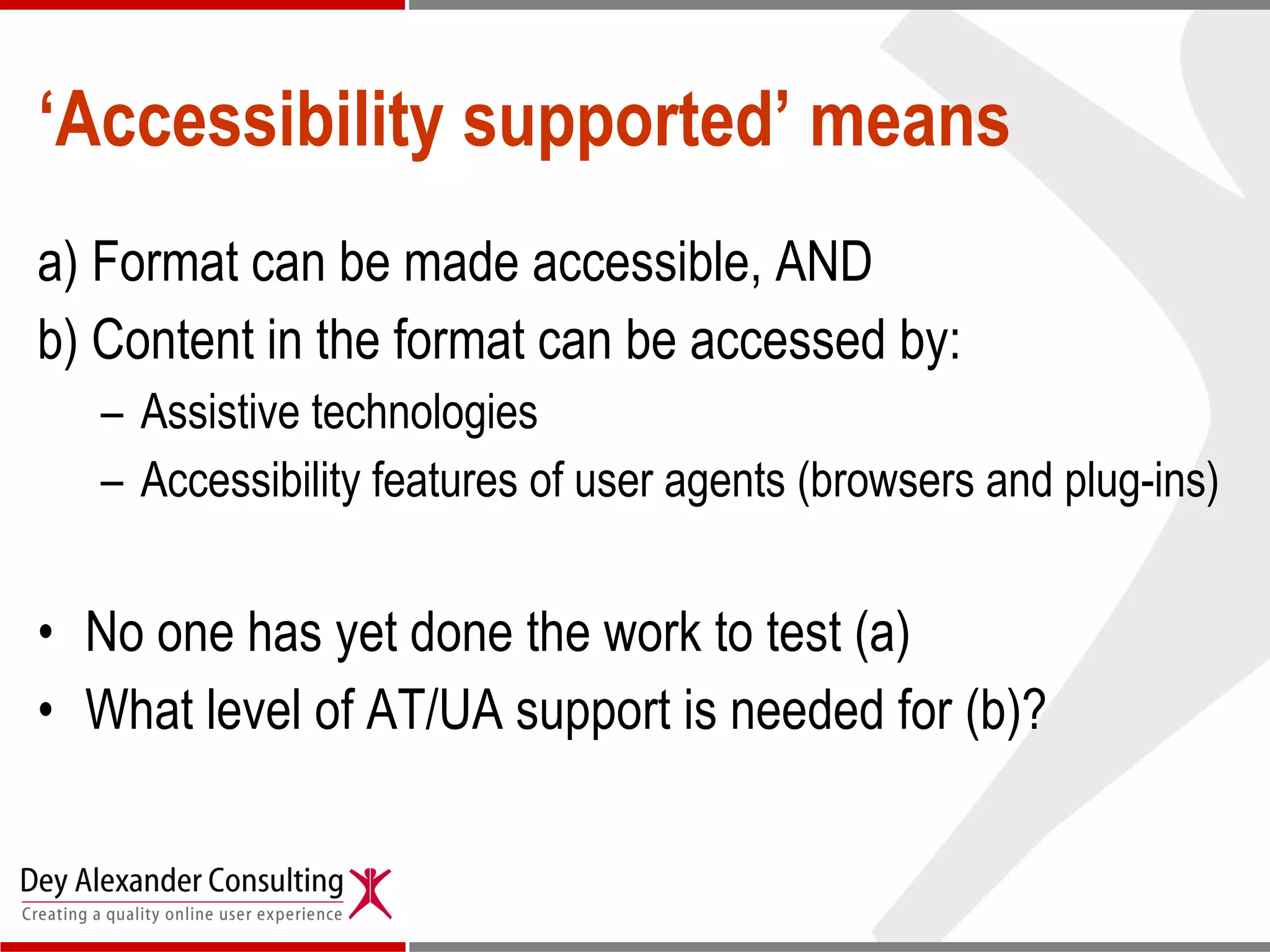 ‘ Accessibility supported’ means a) Format can be made accessible, AND b) Content in the format can be accessed by: Assistive technologies  Accessibility features of user agents (browsers and plug-ins) No one has yet done the work to test (a)  What level of AT/UA support is needed for (b)? 