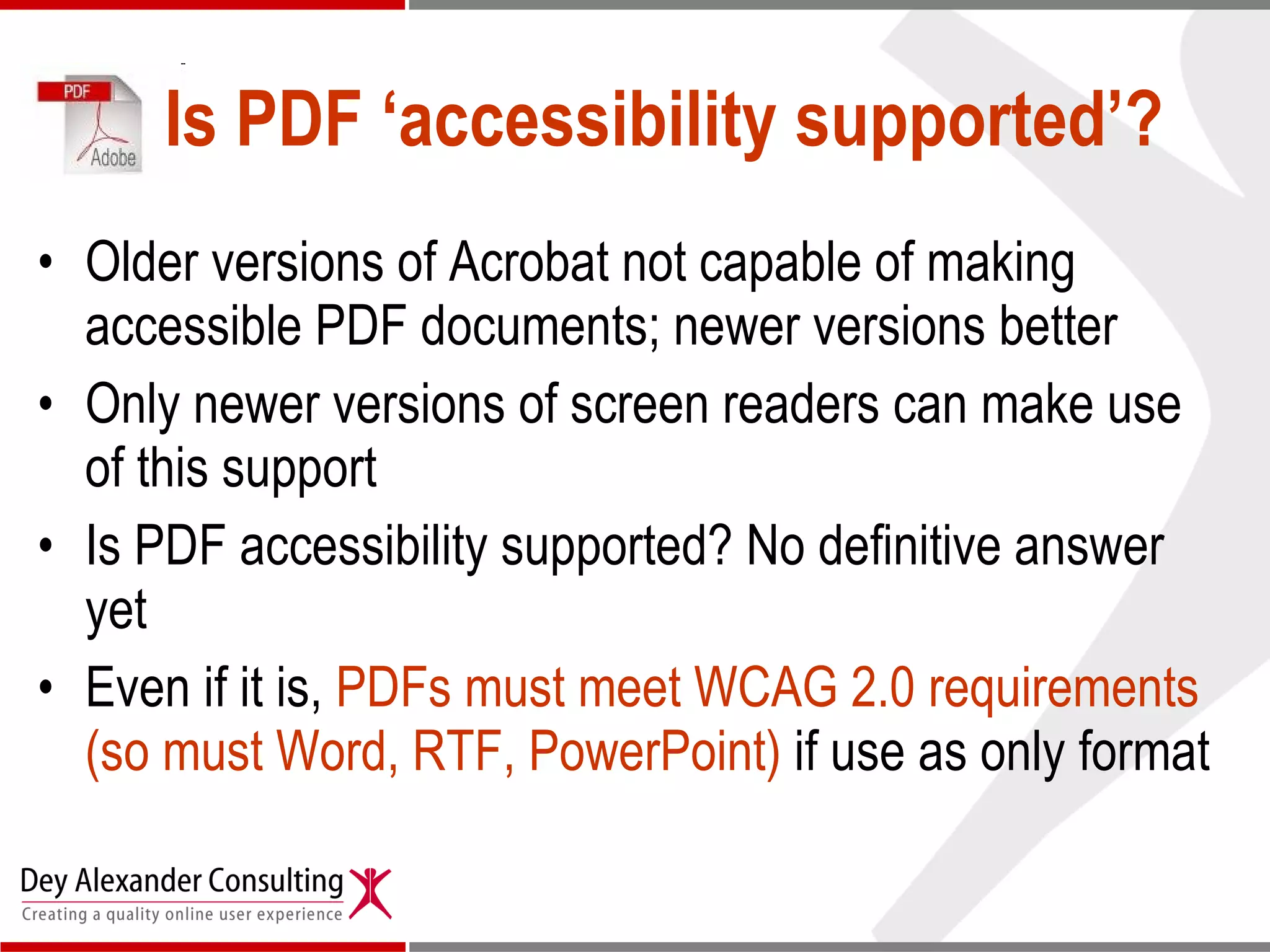 Is PDF ‘accessibility supported’? Older versions of Acrobat not capable of making accessible PDF documents; newer versions better Only newer versions of screen readers can make use of this support Is PDF accessibility supported? No definitive answer yet Even if it is,  PDFs must meet WCAG 2.0 requirements (so must Word, RTF, PowerPoint)  if use as only format 