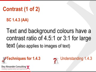 Contrast (1 of 2) SC 1.4.3 (AA) Text and background colours have a contrast ratio of 4.5:1 or 3:1 for large text ( also applies to images of text) Techniques for 1.4.3 Understanding 1.4.3 