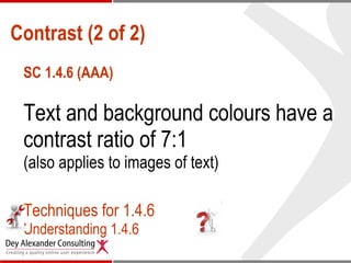 Contrast (2 of 2) SC 1.4.6 (AAA) Text and background colours have a contrast ratio of 7:1 (also applies to images of text) Techniques for 1.4.6 Understanding 1.4.6 