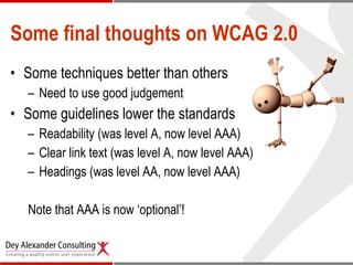 Some final thoughts on WCAG 2.0 Some techniques better than others Need to use good judgement Some guidelines lower the standards Readability (was level A, now level AAA) Clear link text (was level A, now level AAA) Headings (was level AA, now level AAA) Note that AAA is now ‘optional’!  