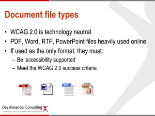 Document file types WCAG 2.0 is technology neutral PDF, Word, RTF, PowerPoint files heavily used online If used as the only format, they must: Be ‘accessibility supported’ Meet the WCAG 2.0 success criteria 