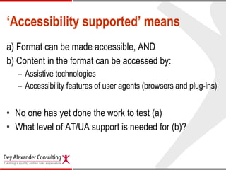 ‘ Accessibility supported’ means a) Format can be made accessible, AND b) Content in the format can be accessed by: Assistive technologies  Accessibility features of user agents (browsers and plug-ins) No one has yet done the work to test (a)  What level of AT/UA support is needed for (b)? 
