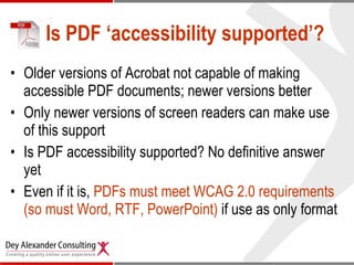 Is PDF ‘accessibility supported’? Older versions of Acrobat not capable of making accessible PDF documents; newer versions better Only newer versions of screen readers can make use of this support Is PDF accessibility supported? No definitive answer yet Even if it is,  PDFs must meet WCAG 2.0 requirements (so must Word, RTF, PowerPoint)  if use as only format 