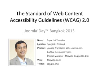 The	
  Standard	
  of	
  Web	
  Content	
  
Accessibility	
  Guidelines	
  (WCAG)	
  2.0	
  
Joomla!Day™	
  Bangkok	
  2013	
  
Name: Supachai Teasakul!
Location: Bangkok, Thailand!
Position: Joomla Translation WG - Joomla.org, !
" "LaiThai Developer Team, !
" "Project Manager - Marvelic Engine Co.,Ltd.!
Web: !Marvelic.co.th!
Twitter: !@supa_chai!

 
