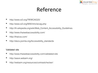 Reference	
  
• 
• 
• 
• 
• 
• 

http://www.w3.org/TR/WCAG20/!
http://www.w3.org/WAI/intro/wcag.php!
http://th.wikipedia.org/wiki/Web_Content_Accessibility_Guidelines!
http://www.thaiwebaccessibility.com/!
http://thaicss.com/!
http://docs.joomla.org/Accessibility_standards!

Validated site,
•  http://www.thaiwebaccessibility.com/validated-site!
•  http://wave.webaim.org/!
•  http://webaim.org/resources/contrastchecker/!

 