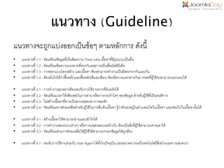 แนวทาง (Guideline)	
  
แนวทางจะถูกแบ่งออกเป็นข้อๆ ตามหลักการ ดังนี้ี!
!

• 
• 
• 
• 

แนวทางที่ 1.1 - จัดเตรียมข้อมูลที่เป็นข้อความ (Text) แทน เนื้อหาที่มีรูปแบบเป็นอื่น!
แนวทางที่ 1.2 - จัดเตรียมข้อความบรรยายที่ตรงกับเหตุการณ์ในสื่อมัลติมีเดีย!
แนวทางที่ 1.3 - การออกแบบโครงสร้าง และเนื้อหา ต้องสามารถทำงานเป็นอิสระจากกันและกัน!
แนวทางที่ 1.4 - ต้องมั่นใจได้ว่าพื้นหน้าและพื้นหลัง(สีและเสียง) ต้องมีความแตกต่างกันมากพอที่ผู้ใช้จะสามารถแยกแยะได้!

• 
• 
• 
• 

แนวทางที่ 2.1 - การทำงานทุกอย่างต้องรองรับการใช้งานจากคีย์บอร์ดได้!
แนวทางที่ 2.2 - จัดเตรียมเวลาให้เพียงพอในการอ่าน หรือการกระทำใดๆ ของข้อมูล สำหรับผู้ใช้ที่เป็นคนพิการ!
แนวทางที่ 2.3 - ไม่สร้างเนื้อหาที่อาจเป็นสาเหตุของอาการลมชัก!
แนวทางที่ 2.4 - จัดเตรียมทางช่วยเหลือสำหรับผู้ใช้ในการสืบค้นเนื้อหา รู้ว่าตัวเองอยู่ในตำแหน่งใดในเนื้อหา และท่องไปในเนื้อหานั้นได้!

• 
• 
• 

แนวทางที่ 3.1 - สร้างเนื้อหาให้สามารถอ่านและเข้าใจได้!
แนวทางที่ 3.2 - การทำงานของระบบต่างๆ หรือการแสดงผลบนหน้าเว็บ ต้องเป็นสิ่งที่ผู้ใช้สามารถคาดเดาได้!
แนวทางที่ 3.3 - จัดเตรียมส่วนการช่วยเหลือให้ผู้ใช้ให้สามารถกรอกข้อมูลได้ถูกต้อง!

• 

แนวทางที่ 4.1 - รองรับการใช้งานร่วมกับ User Agent ได้ทั้งในปัจจุบัน และอนาคต (รวมถึงเทคโนโลยีสิ่งอำนวยความสะดวก)!

 