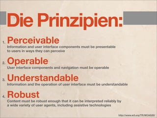 Die Prinzipien:
1.   Perceivable
     Information and user interface components must be presentable
     to users in ways they can perceive


2.   Operable
     User interface components and navigation must be operable


3.   Understandable
     Information and the operation of user interface must be understandable


4.   Robust
     Content must be robust enough that it can be interpreted reliably by
     a wide variety of user agents, including assistive technologies

                                                                       http://www.w3.org/TR/WCAG20/
 