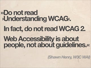 »Do not read
 ›Understanding WCAG‹.
  In fact, do not read WCAG 2.
  Web Accessibility is about
  people, not about guidelines.«
                (Shawn Henry, W3C WAI)
 
