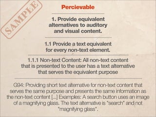 LE
                         Percievable

   P                1. Provide equivalent
  M
                   alternatives to auditory
SA

                     and visual content.

                 1.1 Provide a text equivalent
                 for every non-text element.
         1.1.1 Non-text Content: All non-text content
      that is presented to the user has a text alternative
               that serves the equivalent purpose

   G94: Providing short text alternative for non-text content that
  serves the same purpose and presents the same information as
the non-text content [...] Examples: A search button uses an image
   of a magnifying glass. The text alternative is "search" and not
                          "magnifying glass".
 