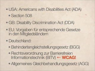 • USA: Americans with Disabilities Act (ADA)
  • Section 508
• GB: Disability Discrimination Act (DDA)
• EU: Vorgaben für entsprechende Gesetze
  in den Mitgliedsländern
• Deutschland:
  • Behindertengleichstellungsgesetz (BGG)
  • Rechtsverordnung zur Barrierefreien
    Informationstechnik (BITV) ← WCAG!
  • Allgemeines Gleichbehandlungsgesetz (AGG)
 