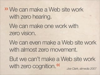 » We can make a Web site work
 with zero hearing.
 We can make one work with
 zero vision.
 We can even make a Web site work
 with almost zero movement.
 But we can’t make a Web site work
 with zero cognition.« Joe Clark, atmedia 2007
 