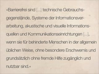 »Barrierefrei sind [...] technische Gebrauchs-
gegenstände, Systeme der Informationsver-
arbeitung, akustische und visuelle Informations-
quellen und Kommunikationseinrichtungen [...],
wenn sie für behinderte Menschen in der allgemein
üblichen Weise, ohne besondere Erschwernis und
grundsätzlich ohne fremde Hilfe zugänglich und
nutzbar sind.«
 