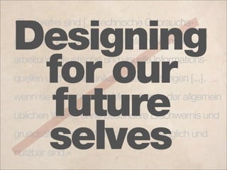 »Barrierefrei sind [...] technische Gebrauchs-

Designing
gegenstände, Systeme der Informationsver-
arbeitung, akustische und visuelle Informations-
 for our
quellen und Kommunikationseinrichtungen [...],


 future
wenn sie für behinderte Menschen in der allgemein
üblichen Weise, ohne besondere Erschwernis und

 selves
grundsätzlich ohne fremde Hilfe zugänglich und
nutzbar sind.«
 