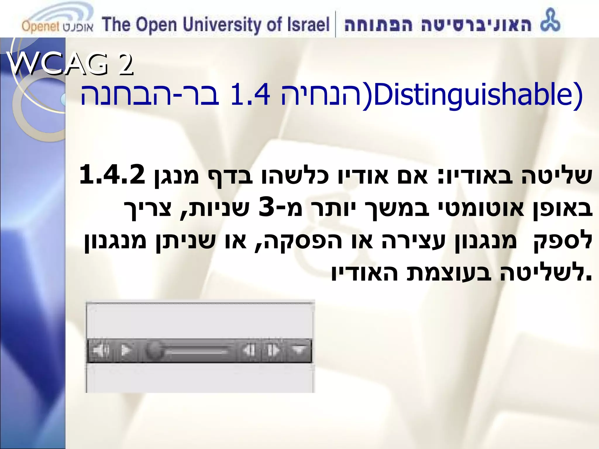 WCAG 2  הנחיה  1.4  בר - הבחנה ( Distinguishable )  1.4.2  שליטה באודיו :  אם אודיו כלשהו בדף מנגן באופן אוטומטי במשך יותר מ -3  שניות ,  צריך לספק  מנגנון עצירה או הפסקה ,  או שניתן מנגנון לשליטה בעוצמת האודיו . 