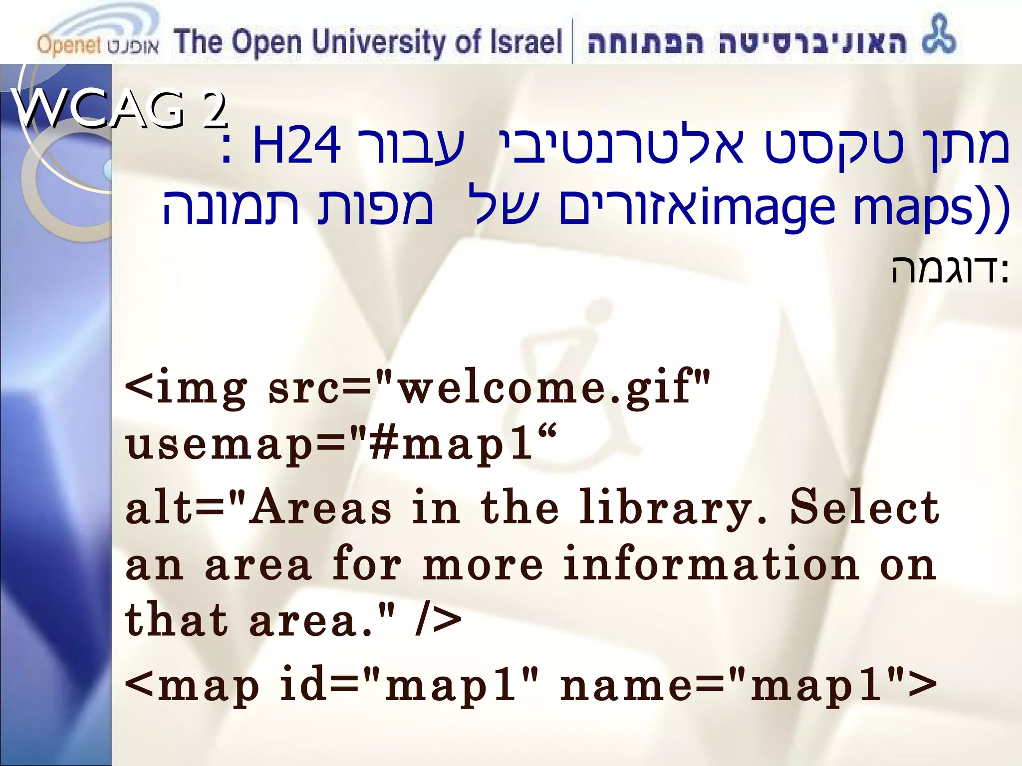 WCAG 2  : H24  מתן טקסט אלטרנטיבי  עבור אזורים של  מפות תמונה  image maps) ) דוגמה  : <img src=&quot;welcome.gif&quot; usemap=&quot;#map1“ alt=&quot;Areas in the library. Select an area for more information on that area.&quot; /> <map id=&quot;map1&quot; name=&quot;map1&quot;>  