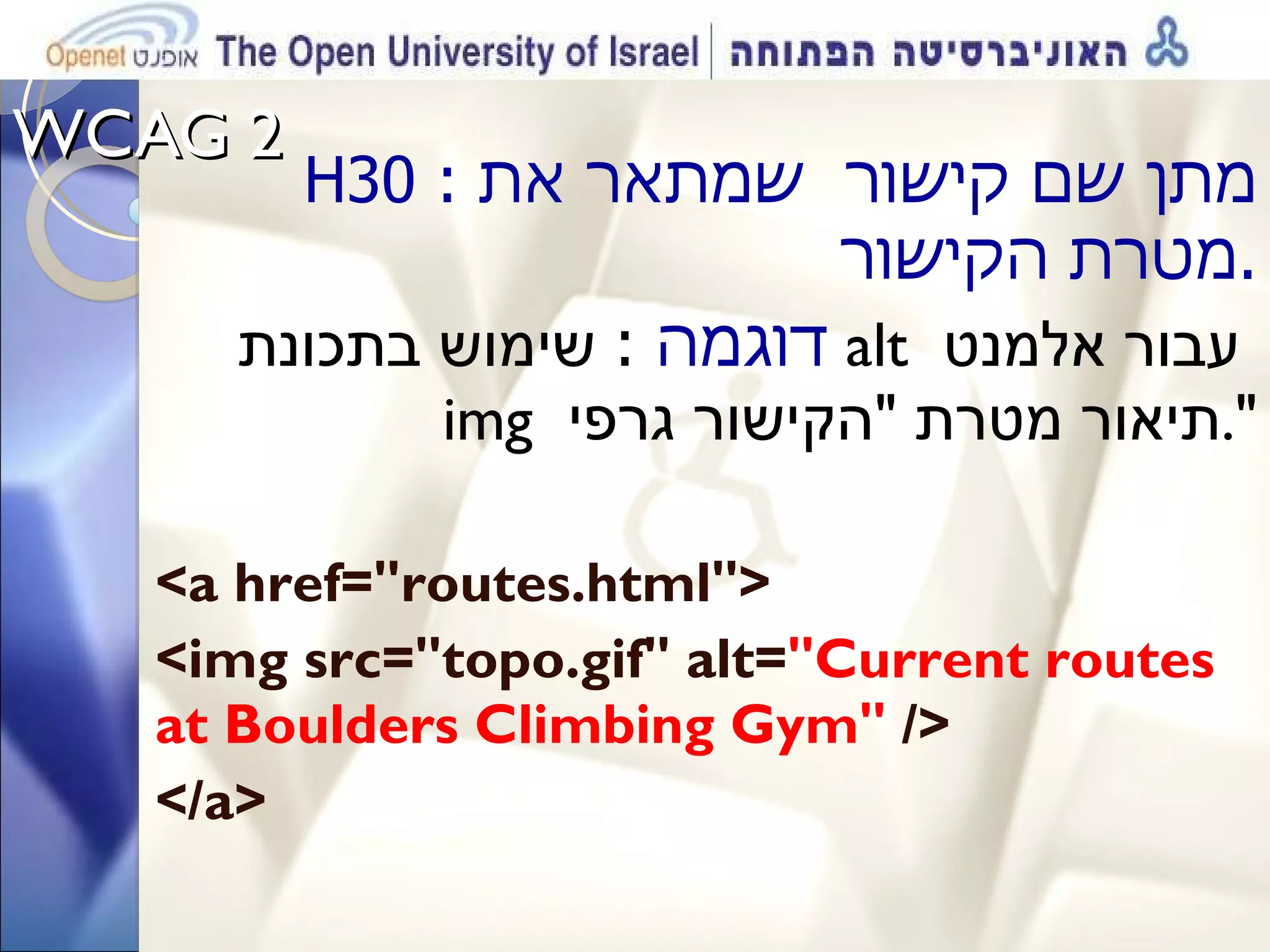WCAG 2  H30  :  מתן שם קישור  שמתאר את מטרת הקישור . דוגמה   :   שימוש בתכונת  alt  עבור אלמנט  img  תיאור מטרת  &quot; הקישור גרפי &quot;. <a href=&quot;routes.html&quot;> <img src=&quot;topo.gif&quot; alt= &quot;Current routes at Boulders Climbing Gym&quot;  /> </a> 