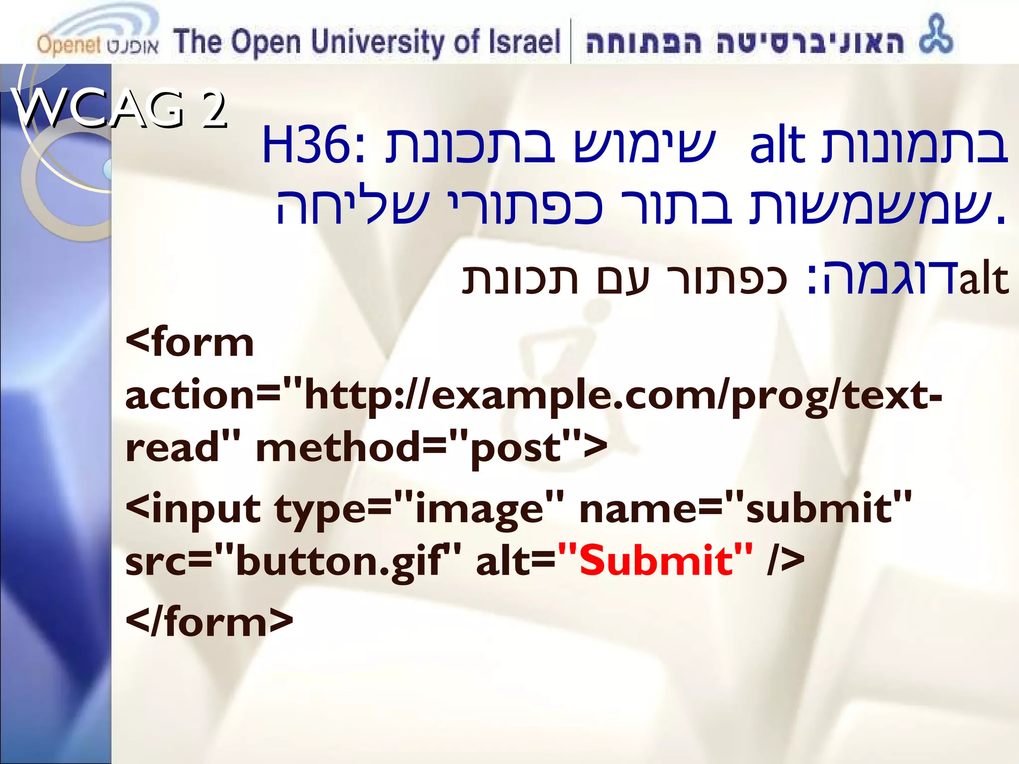 WCAG 2  H36 :  שימוש בתכונת  alt   בתמונות שמשמשות בתור כפתורי שליחה . דוגמה :   כפתור עם תכונת  alt <form action=&quot;http://example.com/prog/text-read&quot; method=&quot;post&quot;> <input type=&quot;image&quot; name=&quot;submit&quot; src=&quot;button.gif&quot; alt= &quot;Submit&quot;  />  </form> 