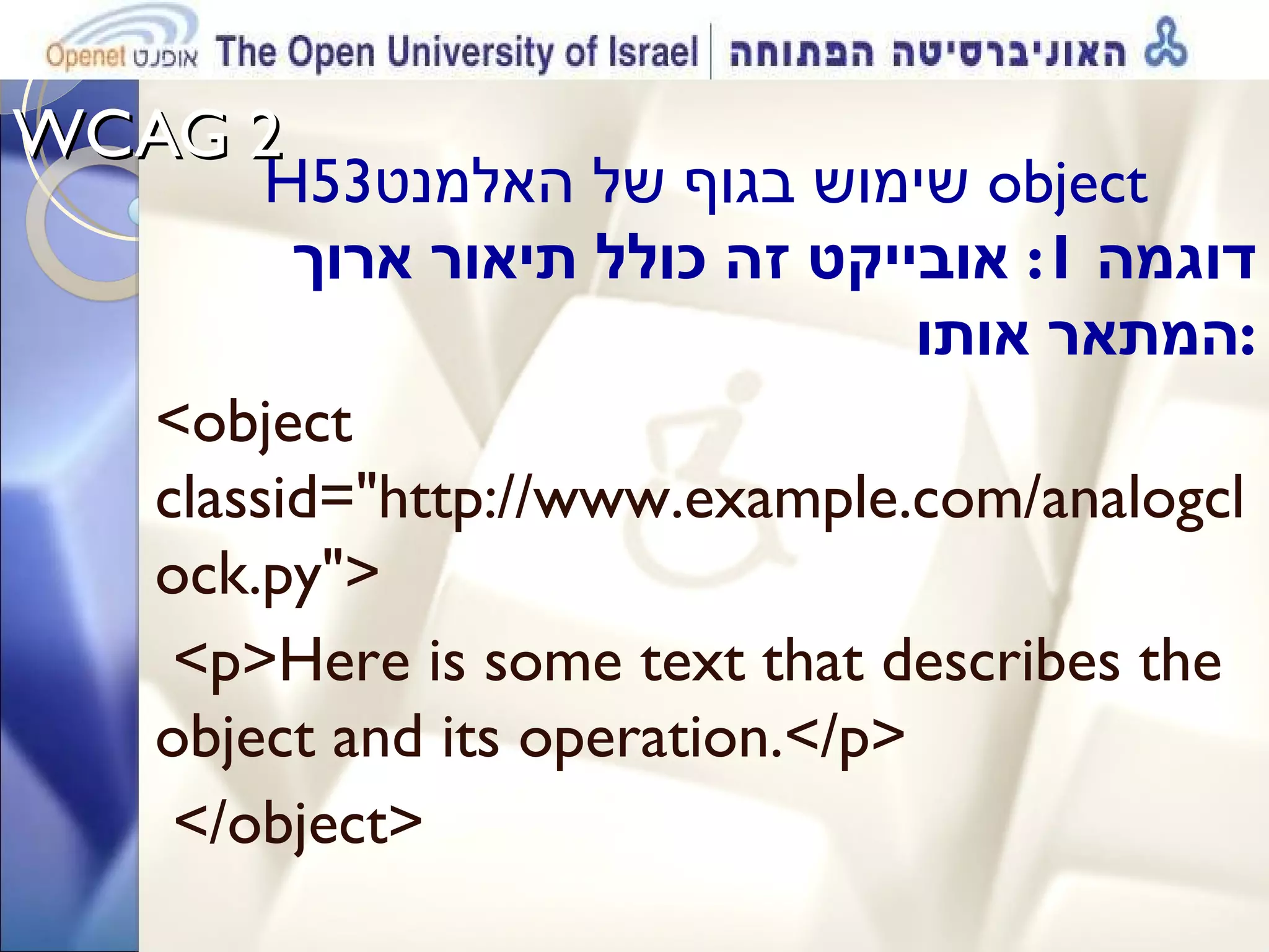 WCAG 2  H53 שימוש בגוף של האלמנט  object  דוגמה  1:  אובייקט זה כולל תיאור ארוך המתאר אותו : <object classid=&quot;http://www.example.com/analogclock.py&quot;> <p>Here is some text that describes the object and its operation.</p> </object> 