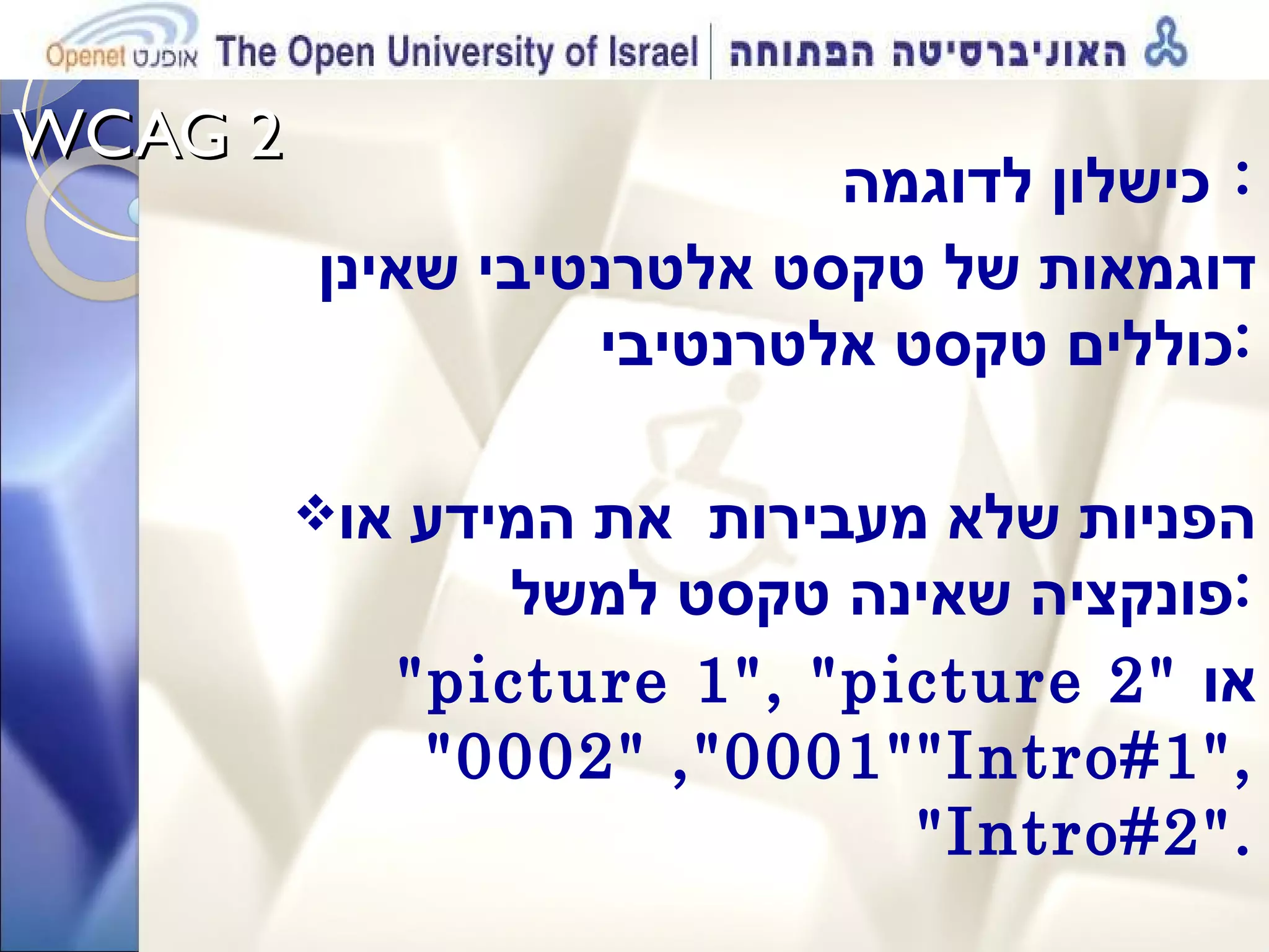 WCAG 2  כישלון לדוגמה :  דוגמאות של טקסט אלטרנטיבי שאינן  כוללים טקסט אלטרנטיבי : הפניות שלא מעבירות  את המידע או פונקציה שאינה טקסט למשל : &quot;picture 1&quot;, &quot;picture 2&quot;   או  &quot;0001&quot;, &quot;0002&quot;  &quot;Intro#1&quot;, &quot;Intro#2&quot;. 