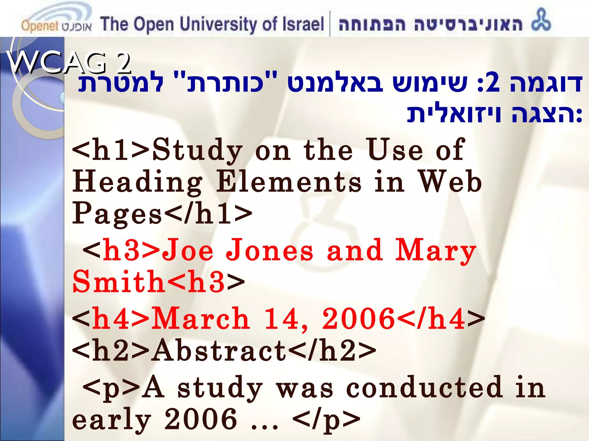 WCAG 2  דוגמה  2:  שימוש באלמנט  &quot; כותרת &quot;  למטרת הצגה ויזואלית  : <h1>Study on the Use of Heading Elements in Web Pages</h1> < h3>Joe Jones and Mary Smith<h3 >  < h4>March 14, 2006</h4 > <h2>Abstract</h2> <p>A study was conducted in early 2006 ... </p> 
