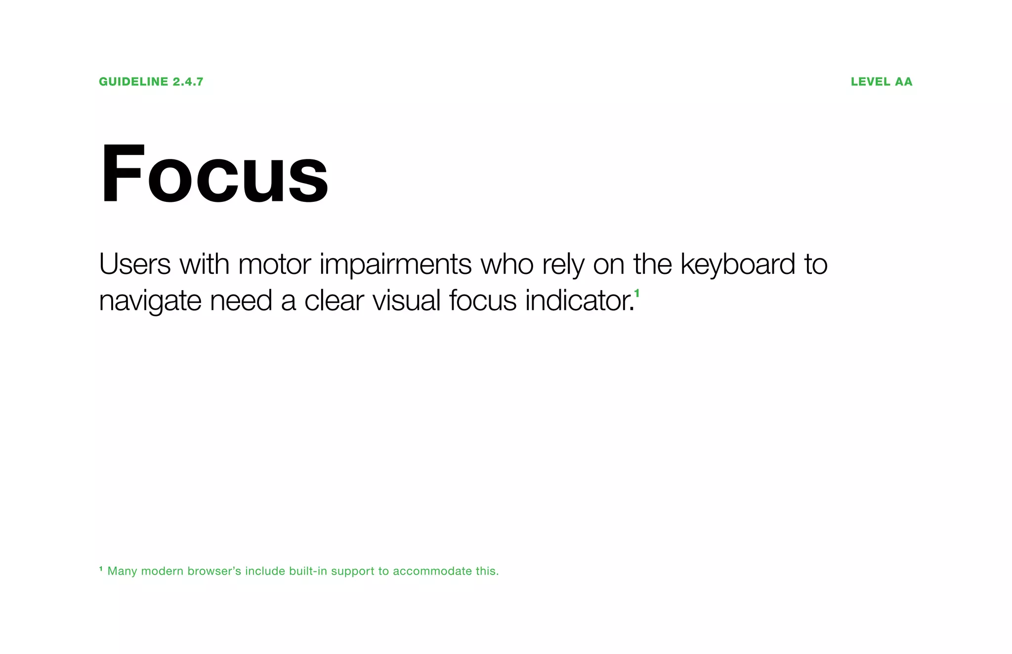 Guideline 2.4.7	Level AA
Focus
Users with motor impairments who rely on the keyboard to
navigate need a clear visual focus indicator.1
1
Many modern browser’s include built-in support to accommodate this.
 
