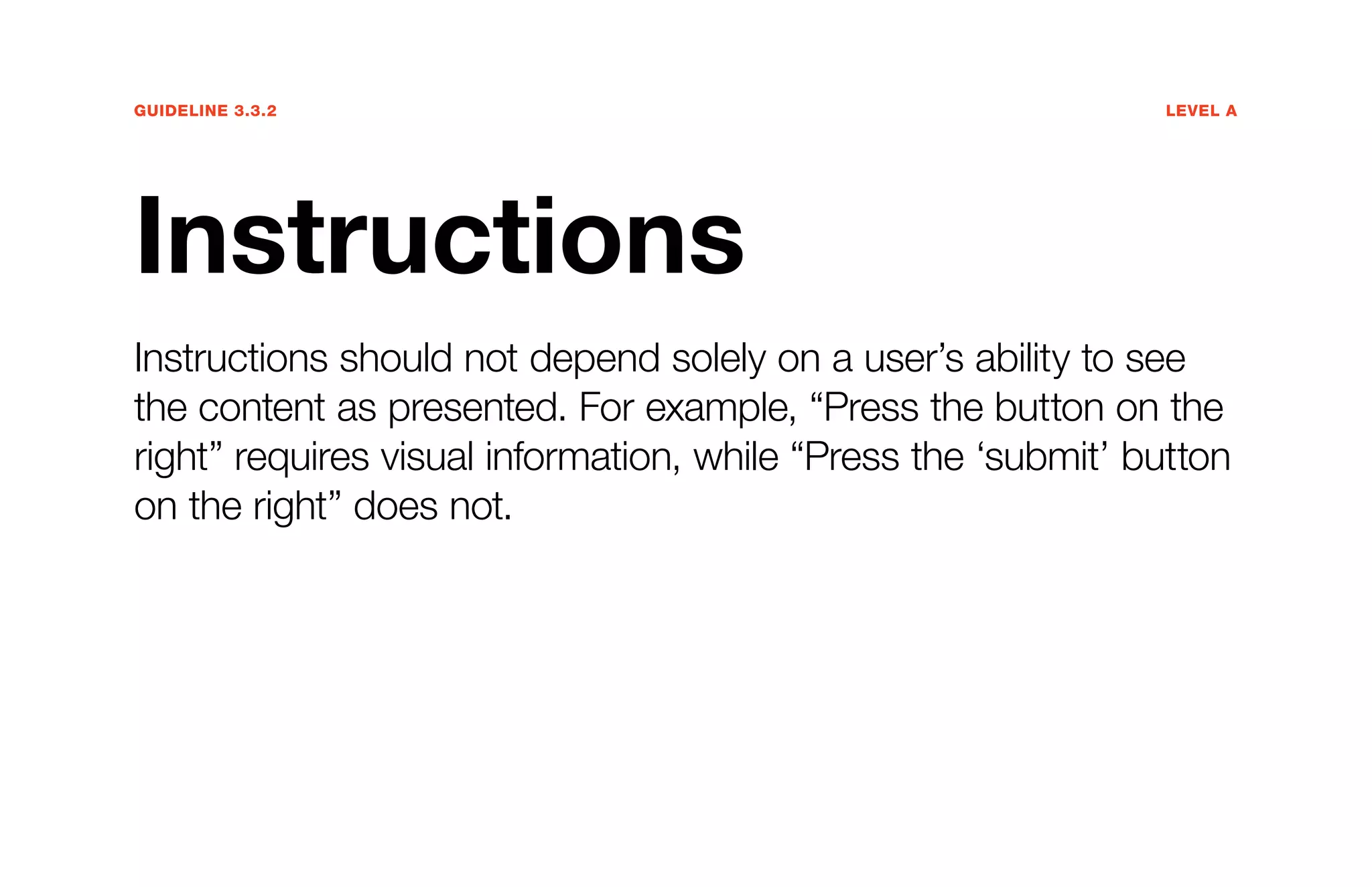 Guideline 3.3.2	Level A
Instructions
Instructions should not depend solely on a user’s ability to see
the content as presented. For example, “Press the button on the
right” requires visual information, while “Press the ‘submit’ button
on the right” does not.
 