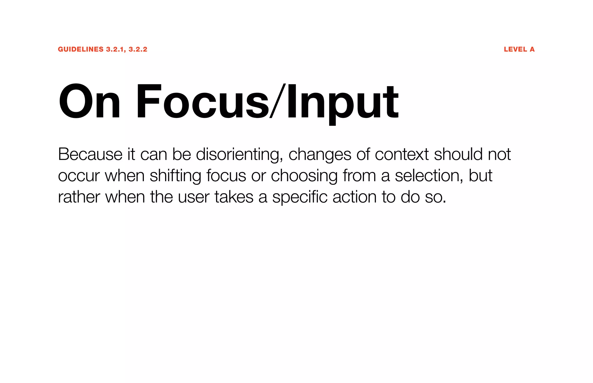 Guidelines 3.2.1, 3.2.2	Level A
On Focus/Input
Because it can be disorienting, changes of context should not
occur when shifting focus or choosing from a selection, but
rather when the user takes a specific action to do so.
 